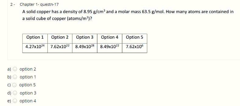 2- Chapter 1- questn-17
A solid copper has a density of 8.95 g/cm3 and a molar mass 63.5 g/mol. How many atoms are contained in
a solid cube of copper (atoms/m³)?
Option 1
Option 2
Option 3
Option 4
Option 5
4.27x1024 7.62x1022 8.49x1028 8.49x1022
7.62x106
a)
option 2
b)
option 1
option 5
d)
option 3
e)
option 4
