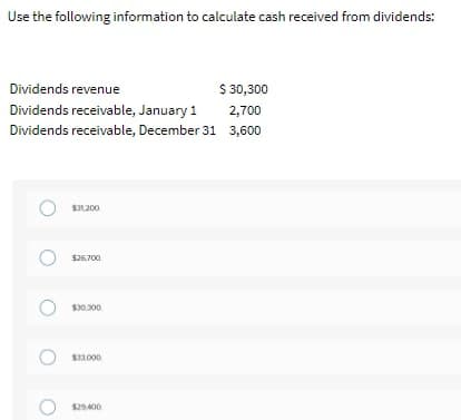 Use the following information to calculate cash received from dividends:
Dividends revenue
$ 30,300
Dividends receivable, January 1
2,700
Dividends receivable, December 31 3,600
O s26,700
$30.300
S1000
$29.400
