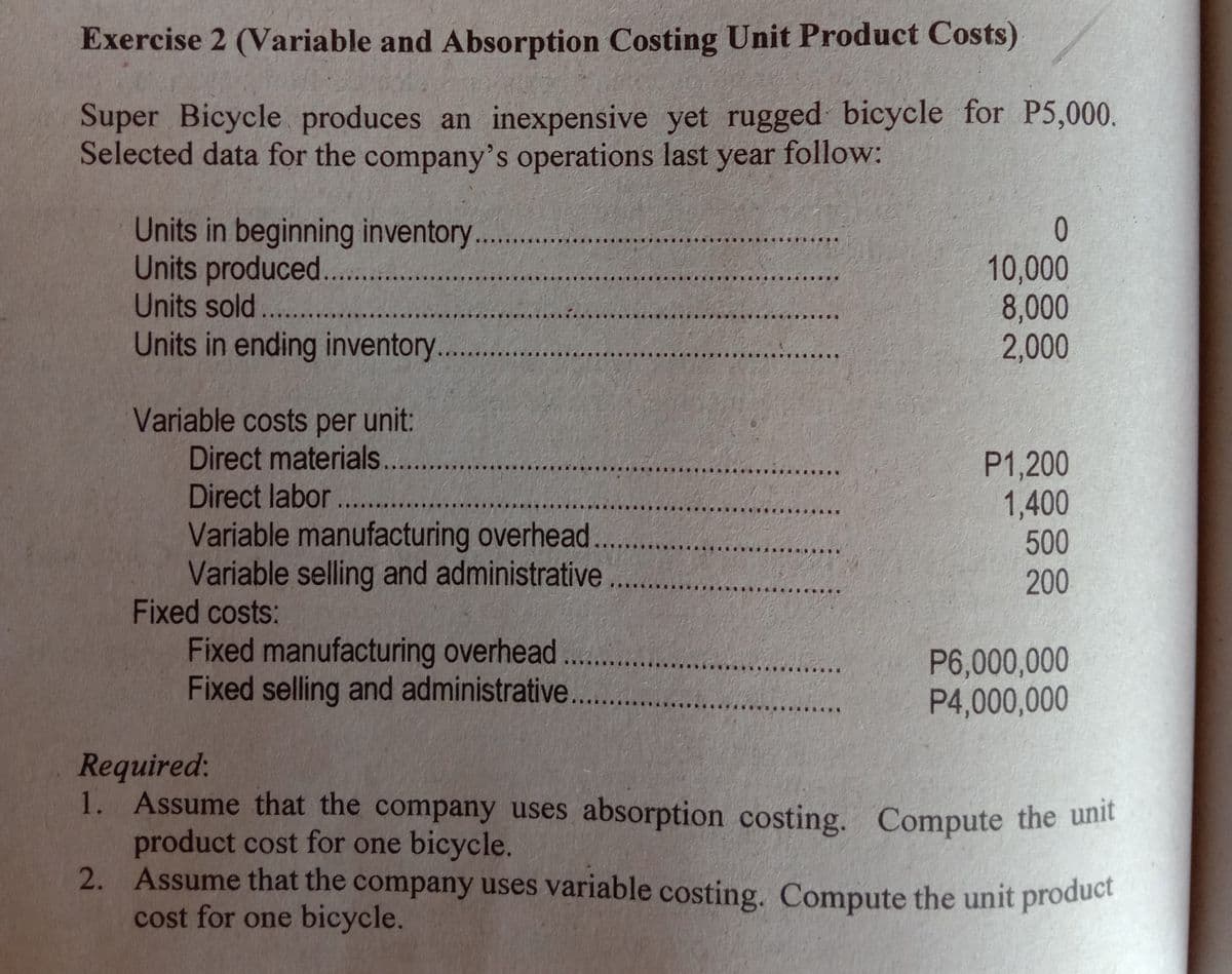 Exercise 2 (Variable and Absorption Costing Unit Product Costs)
Super Bicycle produces an inexpensive yet rugged bicycle for P5,000.
Selected data for the company's operations last year follow:
Units in beginning inventory...
Units produced...
Units sold. ..
Units in ending inventory...
ㅇ
10,000
8,000
2,000
Variable costs per unit:
Direct materials..
Direct labor ....
Variable manufacturing overhead
Variable selling and administrative
Fixed costs:
P1,200
1,400
500
200
Fixed manufacturing overhead...
Fixed selling and administrative...
P6,000,000
P4,000,000
Required:
1. Assume that the company uses absorption costing. Compute the unit
product cost for one bicycle.
2. Assume that the company uses variable costing. Compute the unit product
cost for one bicycle.

