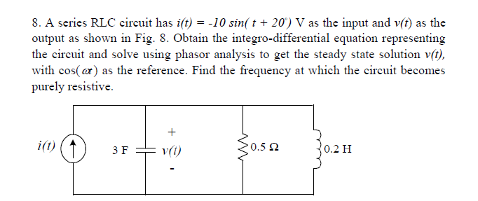 8. A series RLC circuit has i(t) = -10 sin( t + 20') V as the input and v(t) as the
output as shown in Fig. 8. Obtain the integro-differential equation representing
the circuit and solve using phasor analysis to get the steady state solution v(t),
with cos(ar) as the reference. Find the frequency at which the circuit becomes
purely resistive.
+
i(t)
v(i)
0.5 2
3 F
0.2 H
