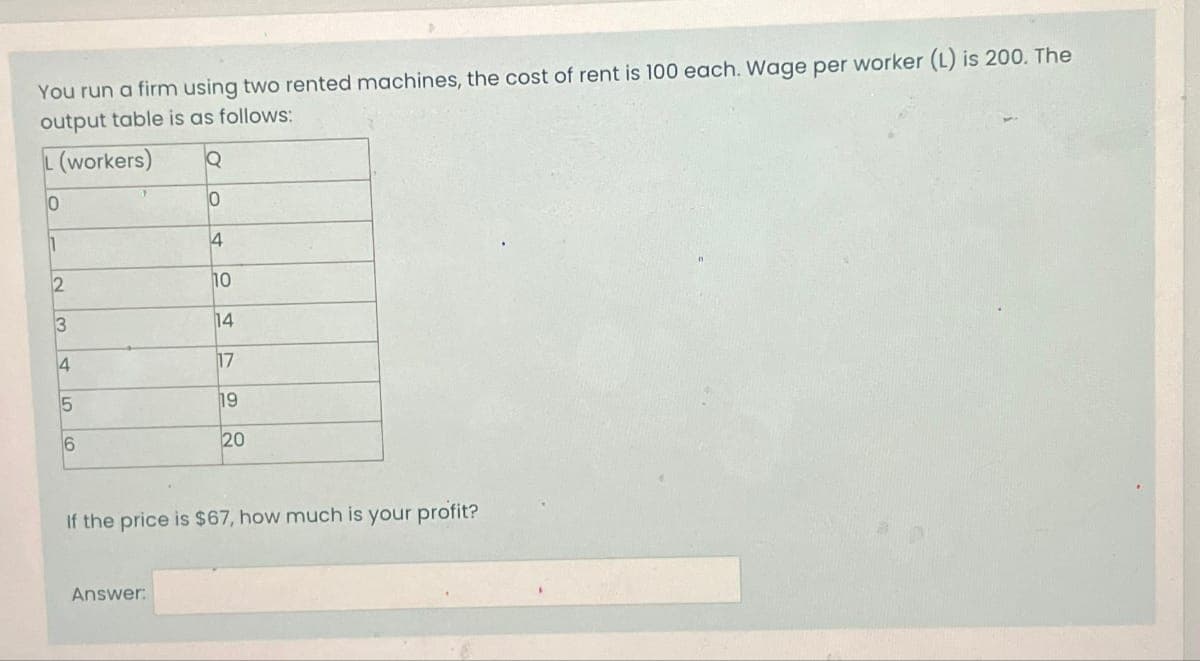You run a firm using two rented machines, the cost of rent is 100 each. Wage per worker (L) is 200. The
output table is as follows:
(workers)
0
1
2
3
4
5
6
Q
0
4
Answer:
10
14
17
19
20
If the price is $67, how much is your profit?