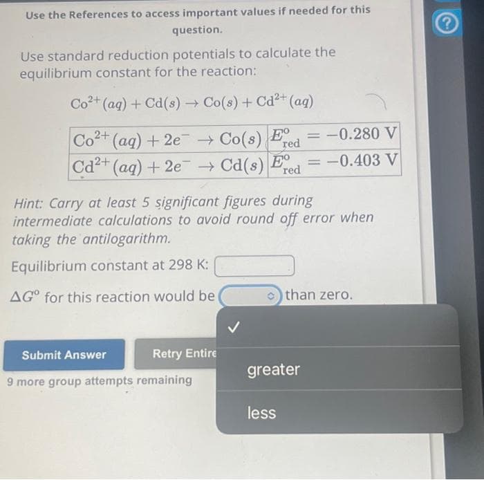 Use the References to access important values if needed for this
question.
Use standard reduction potentials to calculate the
equilibrium constant for the reaction:
Co2+(aq) +Cd(s) → Co(s) +Cd2+ (aq)
Co2+ (aq) +2e → Co(s) Ed=-0.280 V
red
Cd2+ (aq) + 2e → Cd(s) Ed = -0.403 V
red
Hint: Carry at least 5 significant figures during
intermediate calculations to avoid round off error when
taking the antilogarithm.
Equilibrium constant at 298 K:
AGO for this reaction would be
Retry Entire
Submit Answer
9 more group attempts remaining
>than zero.
greater
less
?