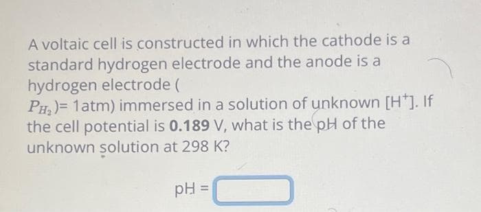 A voltaic cell is constructed in which the cathode is a
standard hydrogen electrode and the anode is a
hydrogen electrode (
PH₂)= 1 atm) immersed in a solution of unknown [H*]. If
the cell potential is 0.189 V, what is the pH of the
unknown solution at 298 K?
pH =