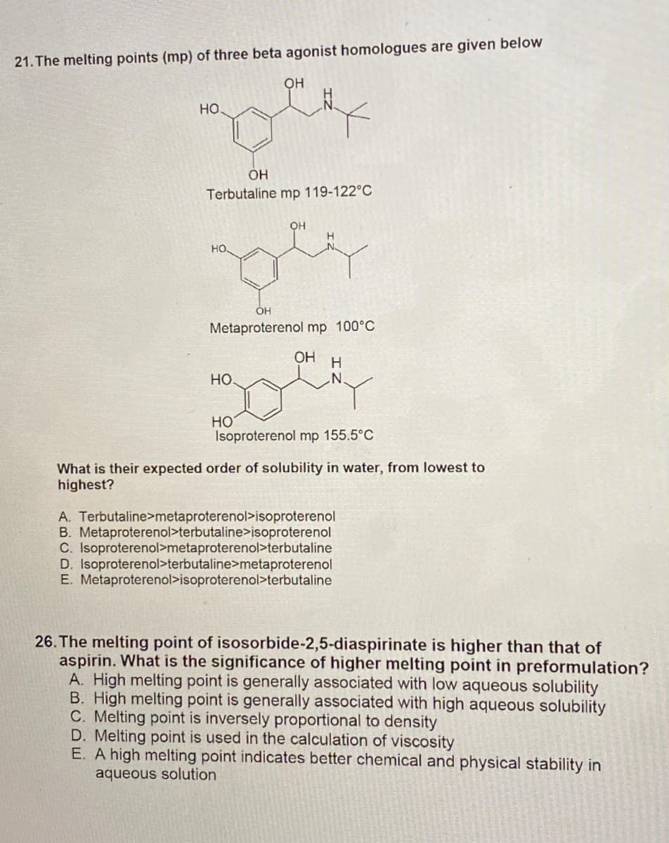 21. The melting points (mp) of three beta agonist homologues are given below
OH
HO
OH
Terbutaline mp 119-122°C
OH
zey
HO.
OH
Metaproterenol mp 100°C
НО.
HO
OH H
N
Isoproterenol mp 155.5°C
What is their expected order of solubility in water, from lowest to
highest?
A. Terbutaline>metaproterenol>isoproterenol
B. Metaproterenol>terbutaline>isoproterenol
C. Isoproterenol>metaproterenol>terbutaline
D. Isoproterenol>terbutaline>metaproterenol
E. Metaproterenol>isoproterenol>terbutaline
26. The melting point of isosorbide-2,5-diaspirinate is higher than that of
aspirin. What is the significance of higher melting point in preformulation?
A. High melting point is generally associated with low aqueous solubility
B. High melting point is generally associated with high aqueous solubility
C. Melting point is inversely proportional to density
D. Melting point is used in the calculation of viscosity
E. A high melting point indicates better chemical and physical stability in
aqueous solution