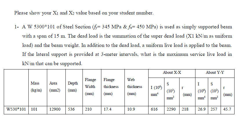 Please show your Xı and X2 value based on your student number.
1- A W 5300*101 of Steel Section (f= 345 MPa & fi= 450 MPa) is used as simply supported beam
with a span of 15 m. The dead load is the summation of the super dead load (X1 kN/m as uniform
load) and the beam weight. In addition to the dead load, a uniform live load is applied to the beam.
If the lateral support is provided at 3-meter intervals, what is the maximum service live load in
kN/m that can be supported.
About X-X
About Y-Y
Flange
Flange
Web
Mass
Area
Depth
S
I (10)
(10²)
I
S
Width
thickness
thickness
(10) (10)
mm* | mm
(kg/m)
(mm2)
(mm)
(mm)
(mm)
(mm)
mm*
(mm)
(mm)
mm
W530*101 | 101
12900
536
210
17.4
10.9
616
2290
218
26.9 | 257
45.7
