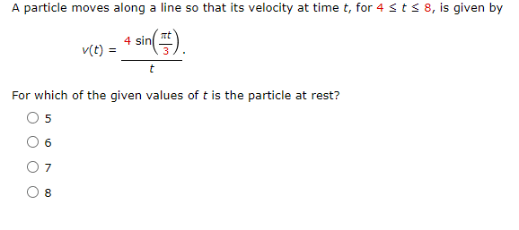 A particle moves along a line so that its velocity at time t, for 4 t ≤ 8, is given by
πι
4 sin
v(t) =
t
For which of the given values of t is the particle at rest?
5
6
7
8