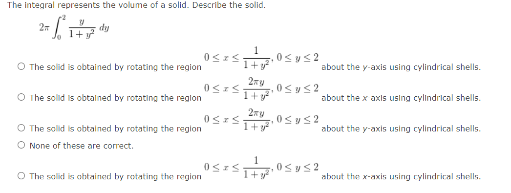 The integral represents the volume of a solid. Describe the solid.
2x²² d
2πT
dy
1+ y²
1
0≤ x ≤
0≤ y ≤2
O The solid is obtained by rotating the region
1+y2
2TTY
0 < x <
0≤ y ≤2
O The solid is obtained by rotating the region
1+ y²
2TY
0 < x <
0≤ y ≤2
O The solid is obtained by rotating the region
O None of these are correct.
1+ y²
about the y-axis using cylindrical shells.
about the x-axis using cylindrical shells.
about the y-axis using cylindrical shells.
1
0 ≤ x ≤
O The solid is obtained by rotating the region
1+ y²
0≤ y ≤2
about the x-axis using cylindrical shells.