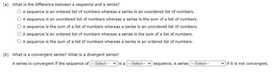 (a) What is the difference between a sequence and a series?
A sequence is an ordered list of numbers whereas a series is an unordered list of numbers.
A sequence is an unordered list of numbers whereas a series is the sum of a list of numbers.
A sequence is the sum of a list of numbers whereas a series is an unordered list of numbers.
A sequence is an ordered list of numbers whereas a series is the sum of a list of numbers.
A sequence is the sum of a list of numbers whereas a series is an ordered list of numbers.
(b) What is a convergent series? What is a divergent series?
A series is convergent if the sequence of ---Select---
is a --Select-sequence. A series ---Select---
if it is not convergent.