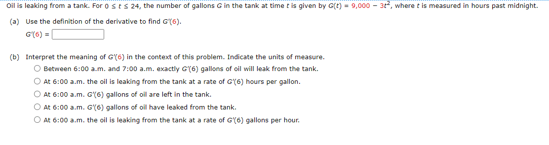 Oil is leaking from a tank. For 0 < t < 24, the number of gallons G in the tank at time t is given by G(t) = 9,000 - 3t2, where t is measured in hours past midnight.
(a) Use the definition of the derivative to find G'(6).
G'(6) =
(b) Interpret the meaning of G'(6) in the context of this problem. Indicate the units of measure.
Between 6:00 a.m. and 7:00 a.m. exactly G'(6) gallons of oil will leak from the tank.
At 6:00 a.m. the oil is leaking from the tank at a rate of G'(6) hours per gallon.
At 6:00 a.m. G'(6) gallons of oil are left in the tank.
At 6:00 a.m. G'(6) gallons of oil have leaked from the tank.
At 6:00 a.m. the oil is leaking from the tank at a rate of G'(6) gallons per hour.
