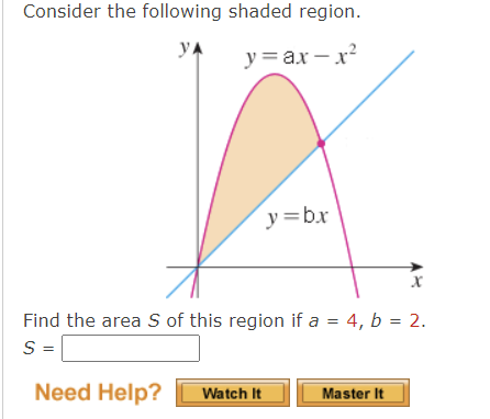 Consider the following shaded region.
УА
y=ax-x²
y=b.x
x
Find the area S of this region if a = 4, b = 2.
S =
Need Help? Watch It
Master It