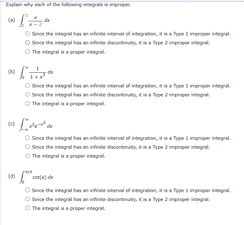 Explain why each of the following integrals is improper.
'3
(a)
X
dx
2
Since the integral has an infinite interval of integration, it is a Type 1 improper integral.
Since the integral has an infinite discontinuity, it is a Type 2 improper integral.
O The integral is a proper integral.
00
1
(b)
dx
10
(d)
1 + x
Since the integral has an infinite interval of integration, it is a Type 1 improper integral.
Since the integral has an infinite discontinuity, it is a Type 2 improper integral.
○ The integral is a proper integral.
00
dx
Since the integral has an infinite interval of integration, it is a Type 1 improper integral.
Since the integral has an infinite discontinuity, it is a Type 2 improper integral.
O The integral is a proper integral.
π/4
ST
cot(x) dx
Since the integral has an infinite interval of integration, it is a Type 1 improper integral.
Since the integral has an infinite discontinuity, it is a Type 2 improper integral.
The integral is a proper integral.