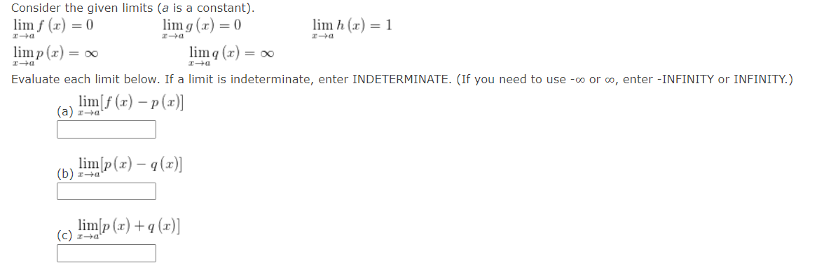 Consider the given limits (a is a constant).
D-3
lim(r)=0
limp(x) = ∞
lim g(x)=0
lim h(x)=1
xa
D+I
a
limq(x)=xx
→a
Evaluate each limit below. If a limit is indeterminate, enter INDETERMINATE. (If you need to use -∞o or ∞, enter -INFINITY or INFINITY.)
lim[f(x)-p(x)]
(a) za
lim[p(x)-q(x))
(b) za
limp(x)+q(x)]
(c) za