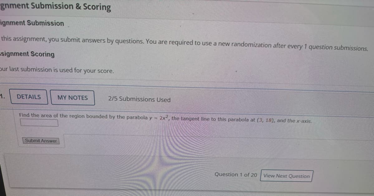 gnment Submission & Scoring
ignment Submission
this assignment, you submit answers by questions. You are required to use a new randomization after every 1 question submissions.
signment Scoring
Sur last submission is used for your score.
1.
DETAILS
MY NOTES
2/5 Submissions Used
Find the area of the region bounded by the parabola y = 2x2, the tangent line to this parabola at (3, 18), and the x-axis.
Submit Answer
Question 1 of 20 View Next Question