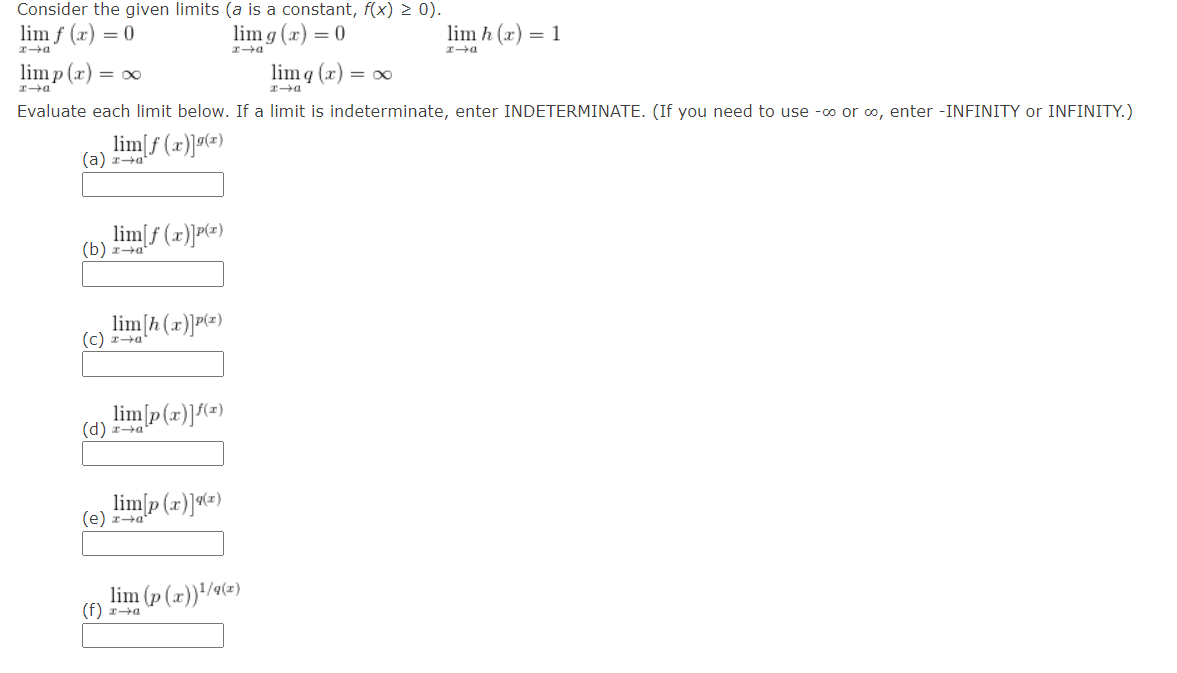 Consider the given limits (a is a constant, f(x) > 0).
lim f (x) = 0
xa
limp (x) = ∞
xa
lim g(x) = 0
lim h (x) = 1
D+I
xa
lim q(x) = xx
xa
Evaluate each limit below. If a limit is indeterminate, enter INDETERMINATE. (If you need to use -co or ∞, enter -INFINITY or INFINITY.)
lim[f(x)](x)
(a) za
lim[f(x)]P(x)
(b) za
lim [h(x)]P(x)
(c) x→a²
lim[p(x)](x)
(d) x→a'
lim[p(x)](x)
(e) za
lim (p(x))¹/9(x)
(f) x→a