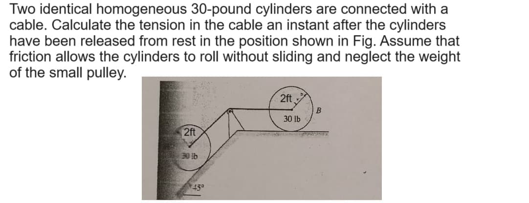 Two identical homogeneous 30-pound cylinders are connected with a
cable. Calculate the tension in the cable an instant after the cylinders
have been released from rest in the position shown in Fig. Assume that
friction allows the cylinders to roll without sliding and neglect the weight
of the small pulley.
2ft
30 lb
2ft
30lb
45°
B