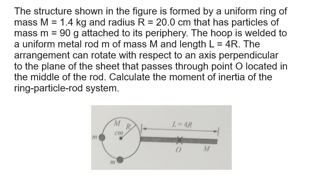 The structure shown in the figure is formed by a uniform ring of
mass M = 1.4 kg and radius R = 20.0 cm that has particles of
mass m = 90 g attached to its periphery. The hoop is welded to
a uniform metal rod m of mass M and length L = 4R. The
arrangement can rotate with respect to an axis perpendicular
to the plane of the sheet that passes through point O located in
the middle of the rod. Calculate the moment of inertia of the
ring-particle-rod system.
m
M
cm
R
L=4R
m
0
M