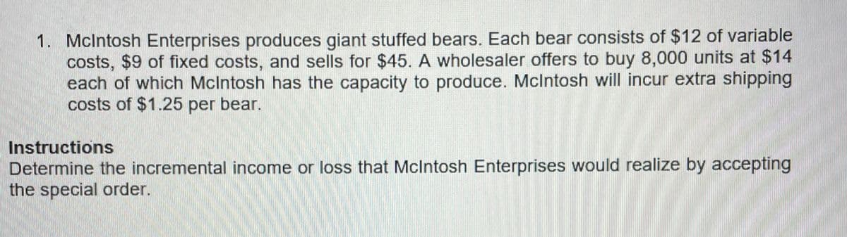 1. McIntosh Enterprises produces giant stuffed bears. Each bear consists of $12 of variable
costs, $9 of fixed costs, and sells for $45. A wholesaler offers to buy 8,000 units at $14
each of which McIntosh has the capacity to produce. McIntosh will incur extra shipping
costs of $1.25 per bear.
Instructions
Determine the incremental income or loss that McIntosh Enterprises would realize by accepting
the special order.
