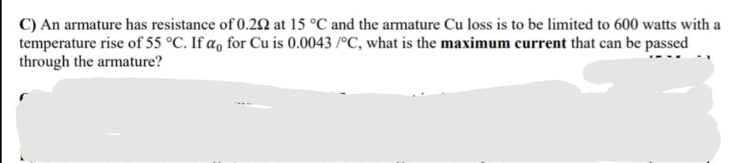 C) An armature has resistance of 0.22 at 15 °C and the armature Cu loss is to be limited to 600 watts with a
temperature rise of 55 °C. If a, for Cu is 0.0043 /°C, what is the maximum current that can be passed
through the armature?
