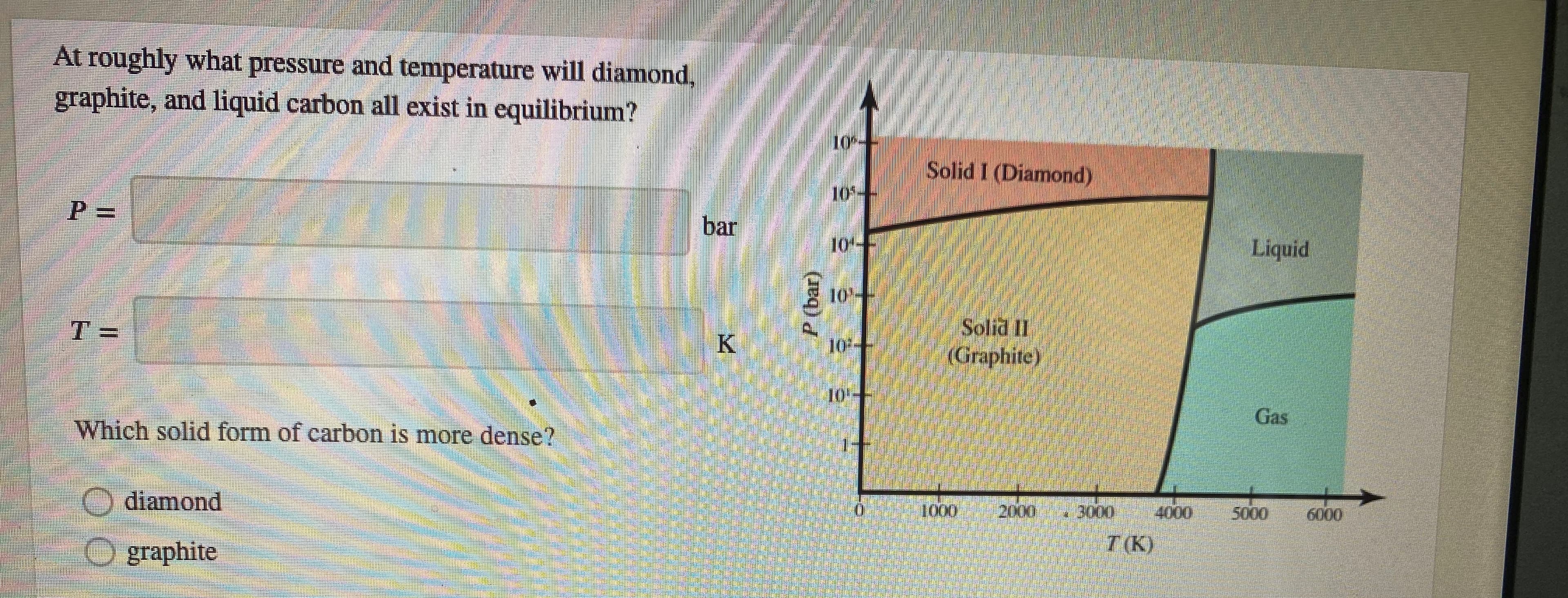 Arroughly what pressure antl temperanure will diamond.
graphite, and liquid carbon all exist in equilibrium?
Solid i Diamondy
bar
T=
Grapaile
Which solid form of carbon is mure dense?
diamond
graphite
