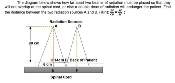 The diagram below shows how far apart two beams of radiation must be placed so that they
will not overlap at the spinal cord, or else a double dose of radiation will endanger the patient. Find
the distance between the two radiation sources A and B. (Hint: = )
EF
CD AC
Radiation Sources
в
90 cm
C 14cm D Back of Patient
6 cm
Spinal Cord
