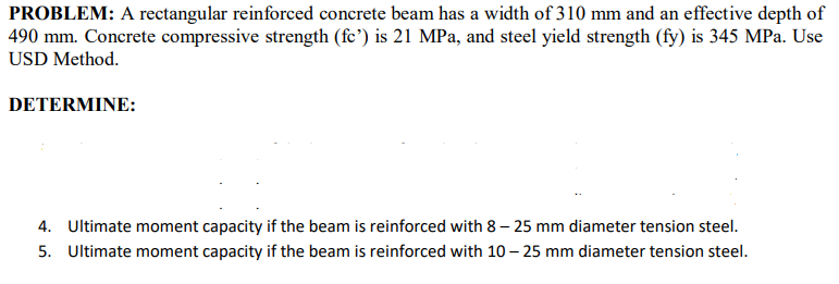 PROBLEM: A rectangular reinforced concrete beam has a width of 310 mm and an effective depth of
490 mm. Concrete compressive strength (fc') is 21 MPa, and steel yield strength (fy) is 345 MPa. Use
USD Method.
DETERMINE:
4. Ultimate moment capacity if the beam is reinforced with 8 – 25 mm diameter tension steel.
5. Ultimate moment capacity if the beam is reinforced with 10 – 25 mm diameter tension steel.
