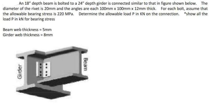 An 18" depth beam is bolted to a 24" depth girder is connected similar to that in figure shown below. The
diameter of the rivet is 20mm and the angles are each 100mm x 100mm x 12mm thick. For each bolt, assume that
the allowable bearing stress is 220 MPa. Determine the allowable load P in KN on the connection. *show all the
load Pin kN for bearing stress
Beam web thickness = 5mm
Girder web thickness = 8mm
Girder
Beam
