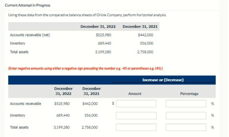 Current Attempt in Progress
Using these data from the comparative balance sheets of Oriole Company, perform horizontal analysis.
Accounts receivable (net)
Inventory
Total assets
December 31, 2022 December 31, 2021
$525,980
$442,000
689,440
556,000
3,199,280
2,758,000
(Enter negative amounts using either a negative sign preceding the number eg.-45 or parentheses e.g. (45).)
Increase or (Decrease)
December
31, 2022
December
31, 2021
Amount
Accounts receivable
$525,980
$442,000
Inventory
689,440
556,000
Total assets
3,199,280
2,758,000
Percentage
x
a