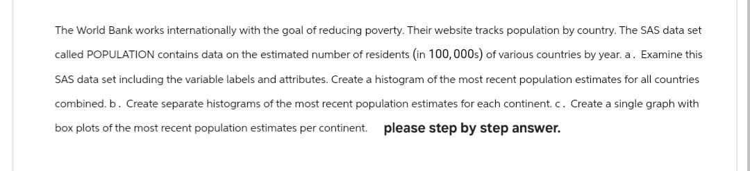 The World Bank works internationally with the goal of reducing poverty. Their website tracks population by country. The SAS data set
called POPULATION contains data on the estimated number of residents (in 100,000s) of various countries by year. a. Examine this
SAS data set including the variable labels and attributes. Create a histogram of the most recent population estimates for all countries
combined. b. Create separate histograms of the most recent population estimates for each continent. c. Create a single graph with
box plots of the most recent population estimates per continent. please step by step answer.