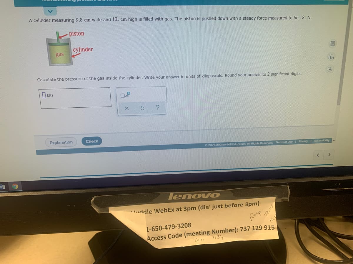 A cylinder measuring 9.8 cm wide and 12. cm high is filled with gas. The piston is pushed down with a steady force measured to be 18. N.
piston
cylinder
gas
Calculate the pressure of the gas inside the cylinder. Write your answer in units of kilopascals. Round your answer to 2 significant digits.
XPa
Explanation
Check
O 2021 McGraw-Hill Education. All Rights Reserved. Terms of Use Privacy| Accessibility
lenovo
.uddle WebEx at 3pm (dia' just before 3pm)
1-650-479-3208
Access Code (meeting Number): 737 129 915
Dorsi 3134
