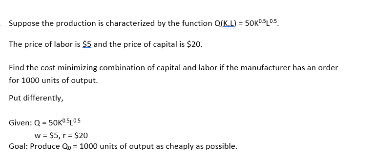 Suppose the production is characterized by the function Q(K,L) = 50K05L05.
The price of labor is $5 and the price of capital is $20.
Find the cost minimizing combination of capital and labor if the manufacturer has an order
for 1000 units of output.
Put differently,
Given: Q = 50KO.5L0.5
w = $5, r = $20
Goal: Produce Qo = 1000 units of output as cheaply as possible.
