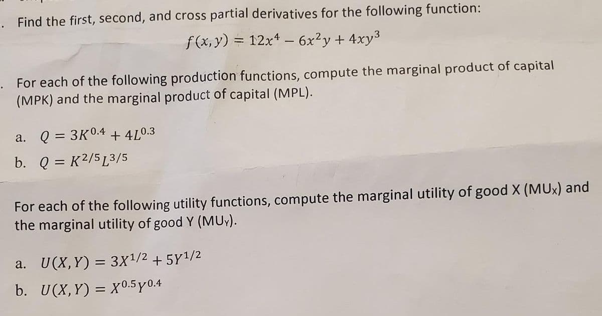 . Find the first, second, and cross partial derivatives for the following function:
ƒ (x, y) = 12x* – 6x²y+ 4xy³
For each of the following production functions, compute the marginal product of capital
(MPK) and the marginal product of capital (MPL).
Q = 3K0.4 + 4LO.3
a.
b. Q = K²/5L3/5
For each of the following utility functions, compute the marginal utility of good X (MUx) and
the marginal utility of good Y (MU).
a. U(X,Y) = 3X1/2 + 5Y1/2
b. U(X, Y) 3D Хх0.5ү0.4
