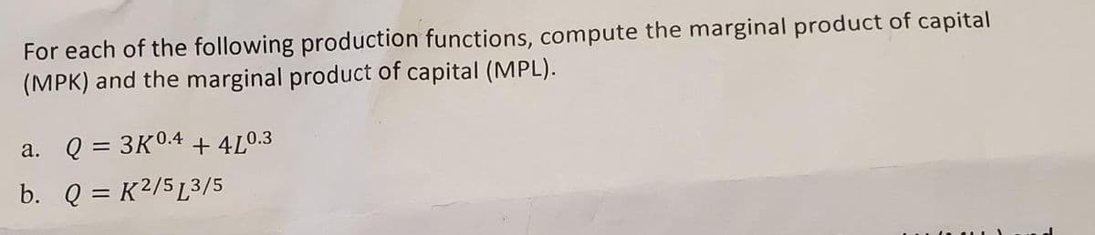 For each of the following production functions, compute the marginal product of capital
(MPK) and the marginal product of capital (MPL).
a. Q = 3K0.4 + 4L0.3
b. Q = K²/5[3/5
