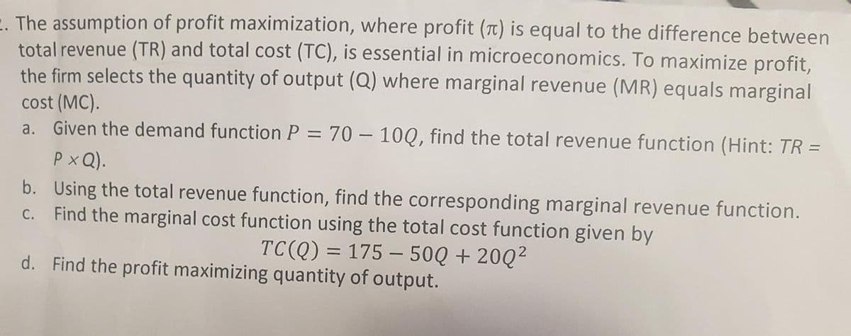 E. The assumption of profit maximization, where profit (t) is equal to the difference between
total revenue (TR) and total cost (TC), is essential in microeconomics. To maximize profit,
the firm selects the quantity of output (Q) where marginal revenue (MR) equals marginal
cost (MC).
a. Given the demand function P = 70 – 10Q, find the total revenue function (Hint: TR =
Px Q).
b. Using the total revenue function, find the corresponding marginal revenue function.
C. Find the marginal cost function using the total cost function given by
TC(Q) = 175 – 50Q + 20Q²
d. Find the profit maximizing quantity of output.
