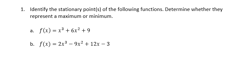 1. Identify the stationary point(s) of the following functions. Determine whether they
represent a maximum or minimum.
a. f(x) = x³ + 6x² + 9
b. f(x) = 2x3 – 9x² + 12x – 3
