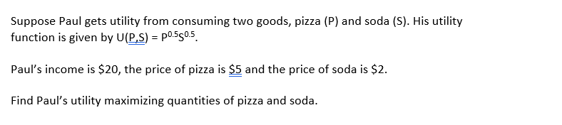 Suppose Paul gets utility from consuming two goods, pizza (P) and soda (S). His utility
function is given by U(P,S) = p0.550.5.
Paul's income is $20, the price of pizza is $5 and the price of soda is $2.
Find Paul's utility maximizing quantities of pizza and soda.
