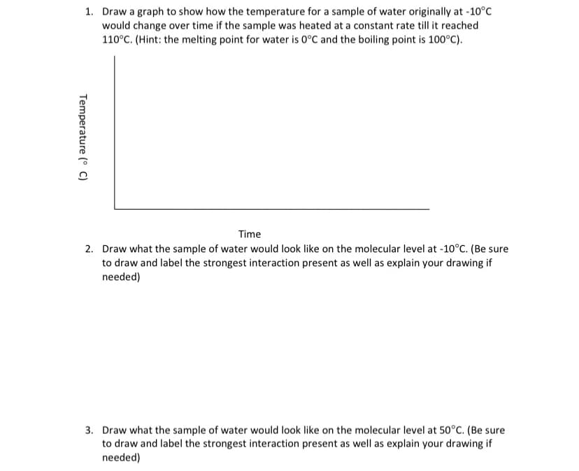 1. Draw a graph to show how the temperature for a sample of water originally at -10°C
would change over time if the sample was heated at a constant rate till it reached
110°C. (Hint: the melting point for water is 0°C and the boiling point is 100°C).
Time
2. Draw what the sample of water would look like on the molecular level at -10°C. (Be sure
to draw and label the strongest interaction present as well as explain your drawing if
needed)
3. Draw what the sample of water would look like on the molecular level at 50°C. (Be sure
to draw and label the strongest interaction present as well as explain your drawing if
needed)
Temperature (°C)

