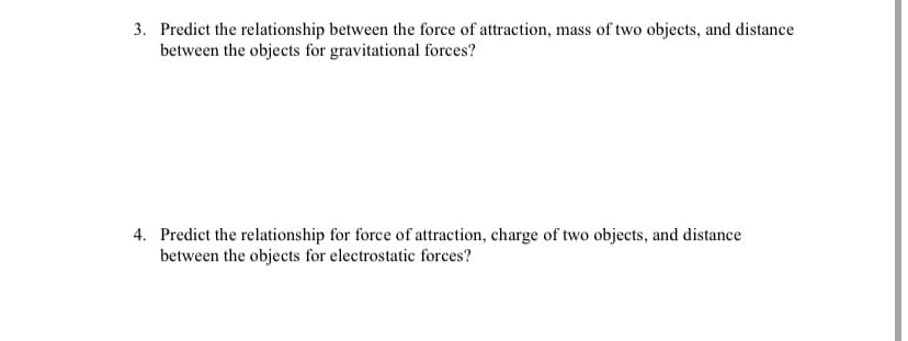 3. Predict the relationship between the force of attraction, mass of two objects, and distance
between the objects for gravitational forces?
4. Predict the relationship for force of attraction, charge of two objects, and distance
between the objects for electrostatic forces?
