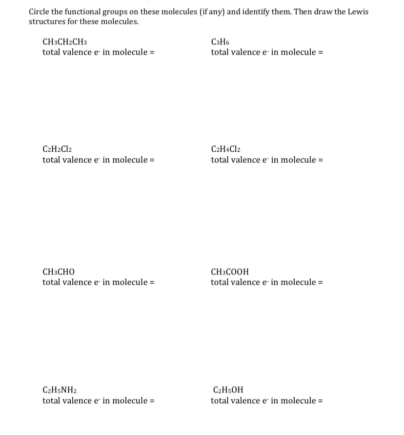 Circle the functional groups on these molecules (if any) and identify them. Then draw the Lewis
structures for these molecules.
CH3CH2CH3
total valence e in molecule =
C3H6
total valence e- in molecule =
C2H2C12
C2H4C12
total valence e in molecule =
total valence e in molecule =
CH3CHO
CH3COOH
total valence e in molecule =
total valence e in molecule =
C2H5NH2
C2H5OH
total valence e in molecule =
total valence e in molecule =

