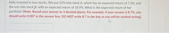 Kelly invested in two stocks. She put 22% into stock A, which has an expected return of 7.3%, and
the rest into stock B, with an expected return of 18.9 %, What is the expected return of her
portfolio? (Note: Round your answer to 3 decimal places. For example, if your answer is 8.7%, you
should write 0.087 in the answer box. DO NOT write 8.7 in the box as you will be marked wrong).
