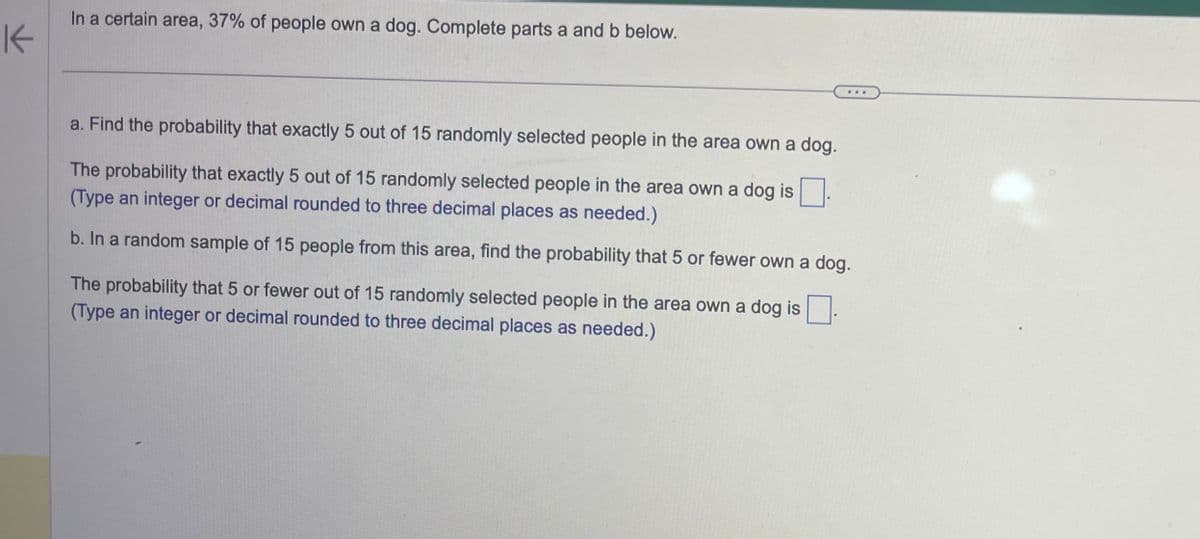 K
In a certain area, 37% of people own a dog. Complete parts a and b below.
a. Find the probability that exactly 5 out of 15 randomly selected people in the area own a dog.
The probability that exactly 5 out of 15 randomly selected people in the area own a dog is
(Type an integer or decimal rounded to three decimal places as needed.)
b. In a random sample of 15 people from this area, find the probability that 5 or fewer own a dog.
The probability that 5 or fewer out of 15 randomly selected people in the area own a dog is
(Type an integer or decimal rounded to three decimal places as needed.)