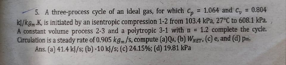 5. A three-process cycle of an ideal gas, for which C,
k]/kgm K, is initiated by an isentropic compression 1-2 from 103.4 kPa, 27°C to 608.1 kPa.
A constant volume process 2-3 and a polytropic 3-1 with n = 1.2 complete the cycle.
Circulation is a steady rate of 0.905 kgm/s, compute (a)QA, (b) WNET, (C) e, and (d) pm.
Ans. (a) 41.4 kJ/s; (b) -10 k}/s; (c) 24.15%; (d) 19.81 kPa
= 1.064 and C, = 0.804
