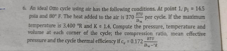 6. An ideal Otto cycle using air has the following conditions. At point 1; p1 = 14.5
psia and 80° F. The heat added to the air is 370
%3D
BTU
per cycle. If the maximum
Ibm
temperature is 3,400 °R and K = 1.4, Compute the pressure, temperature and
volume at each corner of the cycle; the compression ratio, mean effective
BTU
pressure and the cycle thermal efficiency if c, = 0.172
lb m-°R
