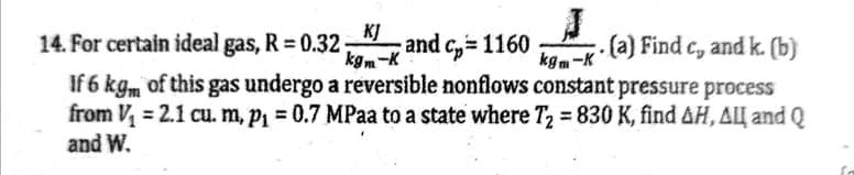 KJ
14. For certain ideal gas, R = 0.32
and c, 1160
kgm-K
.(a) Find c, and k. (b)
kgm-K*
If 6 kgm of this gas undergo a reversible nonflows constant pressure process
from V = 2.1 cu. m, P1 = 0.7 MPaa to a state where T2 = 830 K, find AH, ALĮ and Q
and W.
%3D

