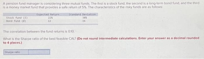 A pension fund manager is considering three mutual funds. The first is a stock fund, the second is a long-term bond fund, and the third
is a money market fund that provides a safe return of 5%. The characteristics of the risky funds are as follows:
Stock fund (S)
Bond fund (8)
Expected Return
22%
12
Sharpe ratio
Standard Deviation
38%
16
The correlation between the fund returns is 0.10.
What is the Sharpe ratio of the best feasible CAL? (Do not round intermediate calculations. Enter your answer as a decimal rounded
to 4 places.)