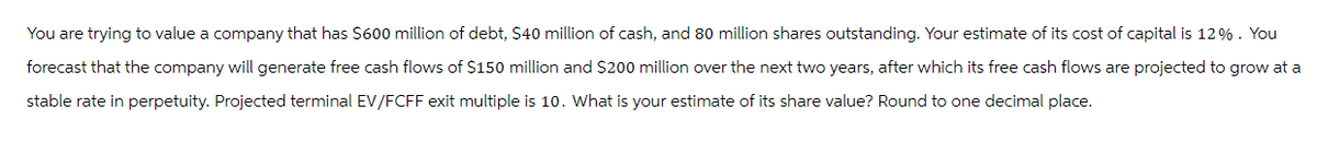 You are trying to value a company that has $600 million of debt, $40 million of cash, and 80 million shares outstanding. Your estimate of its cost of capital is 12%. You
forecast that the company will generate free cash flows of $150 million and $200 million over the next two years, after which its free cash flows are projected to grow at a
stable rate in perpetuity. Projected terminal EV/FCFF exit multiple is 10. What is your estimate of its share value? Round to one decimal place.