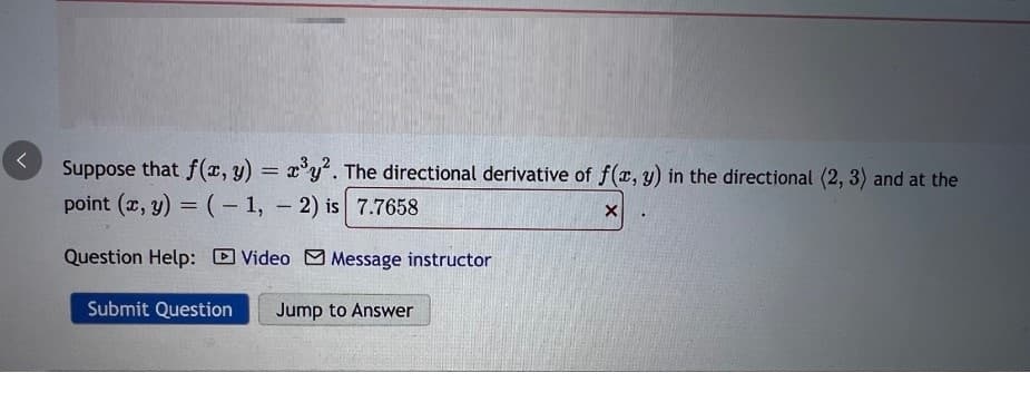 ^
Suppose that f(x, y) = x³y². The directional derivative of f(x, y) in the directional (2, 3) and at the
point (x, y) = (-1, -2) is 7.7658
X
Question Help: Video Message instructor
Submit Question Jump to Answer