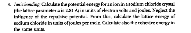 4. Ionic bonding: Calculate the potential energy for an ion in a sodium chloride crystal
(the lattice parameter a is 2.81 À) in units of electron volts and joules. Neglect the
influence of the repulsive potential. From this, calculate the lattice energy of
sodium chloride in units of joules per mole. Calculate also the cohesive energy in
the same units.
