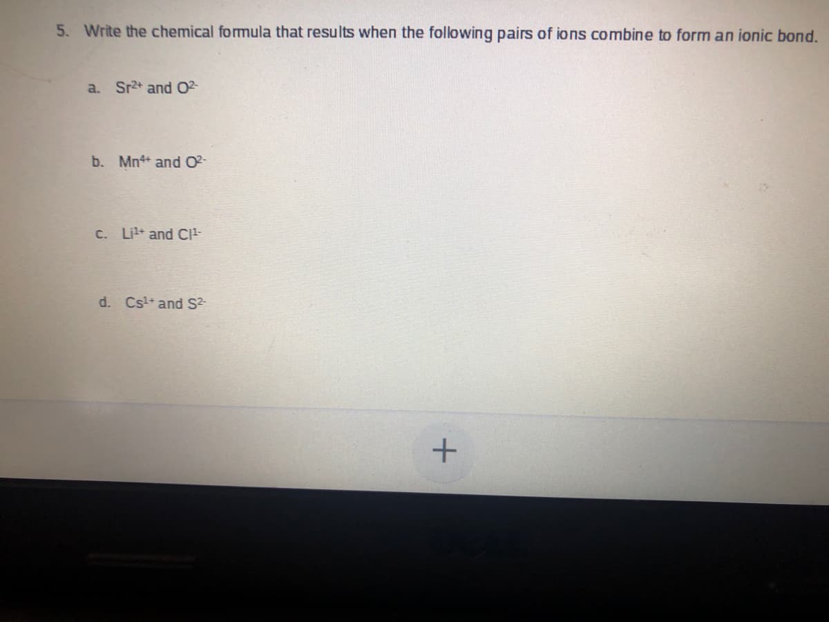 5. Write the chemical formula that results when the following pairs of ions combine to form an ionic bond.
a. Sr2* and 02-
b. Mn4 and O2-
C. Lit and CI-
d. Cst+ and Sz-
