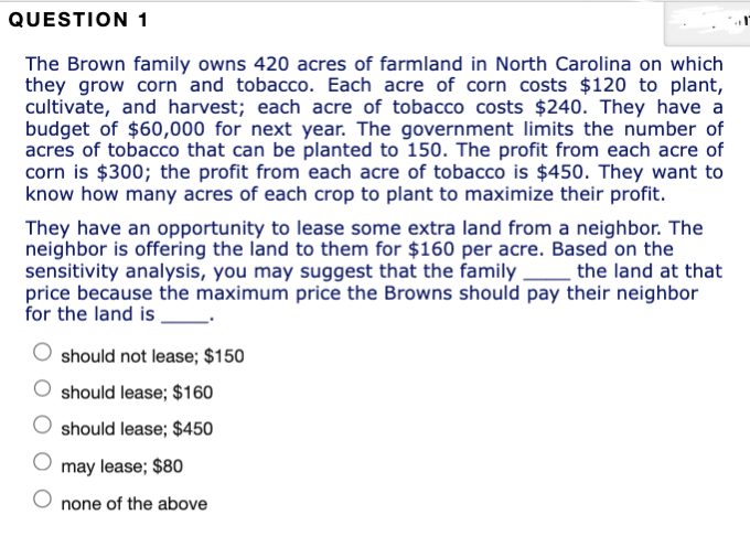 QUESTION 1
The Brown family owns 420 acres of farmland in North Carolina on which
they grow corn and tobacco. Each acre of corn costs $120 to plant,
cultivate, and harvest; each acre of tobacco costs $240. They have a
budget of $60,000 for next year. The government limits the number of
acres of tobacco that can be planted to 150. The profit from each acre of
corn is $300; the profit from each acre of tobacco is $450. They want to
know how many acres of each crop to plant to maximize their profit.
They have an opportunity to lease some extra land from a neighbor. The
neighbor is offering the land to them for $160 per acre. Based on the
sensitivity analysis, you may suggest that the family the land at that
price because the maximum price the Browns should pay their neighbor
for the land is
should not lease; $150
should lease; $160
should lease; $450
may lease; $80
none of the above