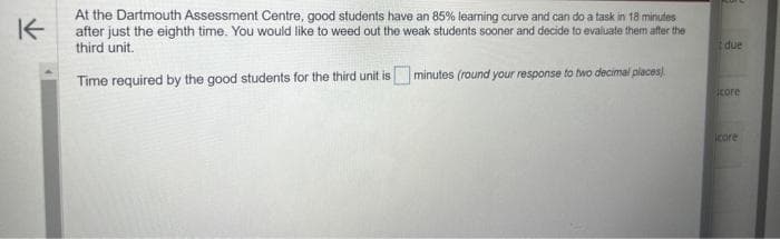 K
At the Dartmouth Assessment Centre, good students have an 85% learning curve and can do a task in 18 minutes
after just the eighth time. You would like to weed out the weak students sooner and decide to evaluate them after the
third unit.
Time required by the good students for the third unit is
minutes (round your response to two decimal places)
due
core
icore